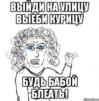 Выйди на улицу выеби курицу будь бабой блеать!