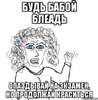 Будь бабой блеадь опаздывай на экзамен, но продолжай краситься