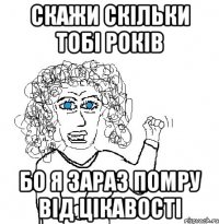 скажи скільки тобі років бо я зараз помру від цікавості