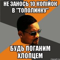 не занось 10 копійок в "тополинку" будь поганим хлопцем