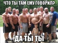 Что ты там ему говорил? Да ты ты