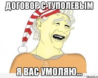 Договор с Туполевым Я вас умоляю...