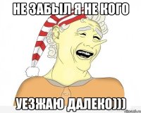 НЕ ЗАБЫЛ Я НЕ КОГО Уезжаю далеко)))