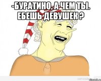 -Буратино, а чем ты. Ебешь девушек ? 