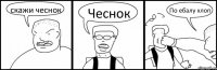 скажи чеснок Чеснок По ебалу хлоп