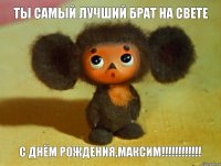 Ты самый лучший брат на свете С Днём Рождения,Максим!!!!!!!!!!!!