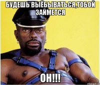 Будешь выёбываться,тобой займется ОН!!!