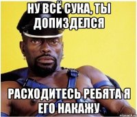 Ну всё сука, ты допизделся Расходитесь ребята я его накажу