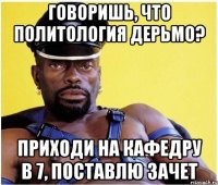 говоришь, что политология дерьмо? приходи на кафедру в 7, поставлю зачет