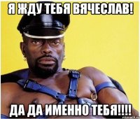 Я Жду тебя Вячеслав! Да Да Именно Тебя!!!!