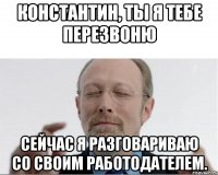 Константин, ты я тебе перезвоню Сейчас я разговариваю со своим работодателем.