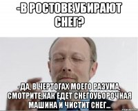 -В Ростове убирают снег? -Да, в чертогах моего разума, смотрите,как едет снегоуборочная машина и чистит снег...