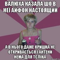 Валюха казала шо в неї айфон настоящий а в нього даже кришка не откривається і антени нема для тєліка