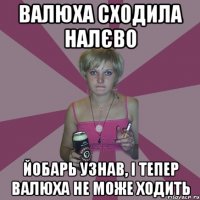 валюха сходила налєво йобарь узнав, і тепер валюха не може ходить