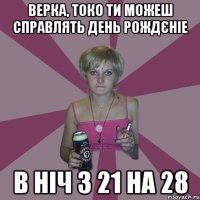 Верка, токо ти можеш справлять день рождєніе в ніч з 21 на 28