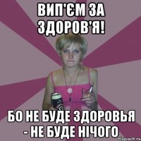 вип'єм за здоров'я! бо не буде здоровья - не буде нічого