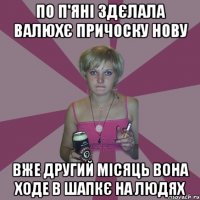 по п'яні здєлала валюхє причоску нову вже другий місяць вона ходе в шапкє на людях