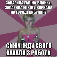 заварила галіна-бланку, запарила мівіну, вирвала на городі цибулину сижу, жду свого хахаля з роботи