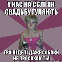 у нас на сєлі як свадьбу гуляють три неделі даже собаки не просихають!