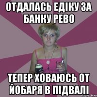 отдалась едіку за банку рево тепер ховаюсь от йобаря в підвалі