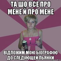 та шо все про мене й про мене відложим мою біографію до следующей пьянки