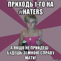 приходь 1-го на #HATERS а якщо не прийдеш - будешь зі мною справу мати!