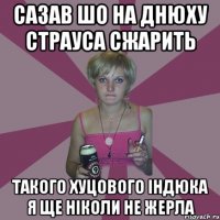 сазав шо на днюху страуса сжарить такого хуцового індюка я ще ніколи не жерла