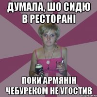 думала, шо сидю в ресторані поки армянін чебуреком не угостив