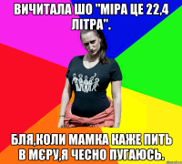 Вичитала шо "міра це 22,4 літра". Бля,коли мамка каже пить в мєру,я чесно пугаюсь.