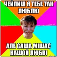 Чейпиш я тебе так люблю Але Саша мішає нашой любві