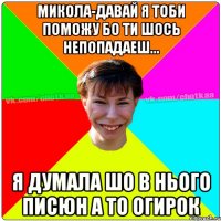 Микола-давай я тоби поможу бо ти шось непопадаеш... Я думала шо в нього писюн а то огирок