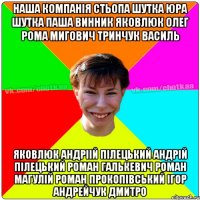 наша компанія СТЬОПА ШУТКА ЮРА ШУТКА ПАША ВИННИК ЯКОВЛЮК ОЛЕГ РОМА МИГОВИЧ ТРИНЧУК ВАСИЛЬ ЯКОВЛЮК АНДРІІЙ ПІЛЕЦЬКИЙ АНДРІЙ ПІЛЕЦЬКИЙ РОМАН ГАЛЬКЕВИЧ РОМАН МАГУЛІЙ РОМАН ПРОКОПІВСЬКИЙ ІГОР АНДРЕЙЧУК ДМИТРО