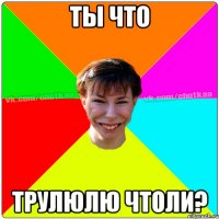 Ты что трулюлю чтоли?