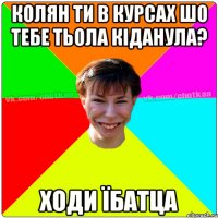 колян ти в курсах шо тебе тьола кіданула? ходи їбатца