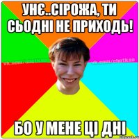 унє..сірожа, ти сьодні не приходь! бо у мене ці дні