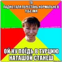 ТА ЛАДНО,ГАЛЯ,ПЕРЕСТАНЬ,НОРМАЛЬНЕ В ТЕБЕ ІМЯ ОЙ НУ ПОЇДЬ В ТУРЦИЮ НАТАШОЙ СТАНЕШ