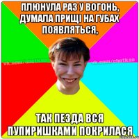 плюнула раз у вогонь, думала прищі на губах появляться, так пезда вся пупиришками покрилася