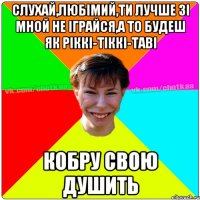 Слухай,ЛЮБІМИЙ,ти лучше зі мной не іграйся,а то будеш як Ріккі-Тіккі-Таві КОБРУ свою ДУШИТЬ