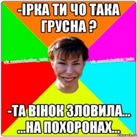 -Ірка ти чо така грусна ? -та вінок зловила... ...на похоронах...