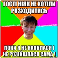 Гості ніяк не хотіли розходитись поки я не напилася і не розійшлася сама !