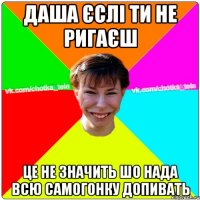 Даша єслі ти не ригаєш це не значить шо нада всю самогонку допивать