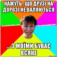 Кажуть , що друзі на дорозі не валяються ... з моїми буває всяке