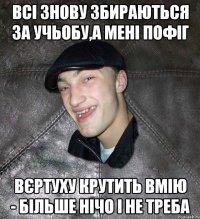 всі знову збираються за учьобу,а мені пофіг вєртуху крутить вмію - більше нічо і не треба