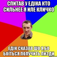 Спитав у Едіка кто сильнее Я иле Кличко Едік сказав шо я,бо боїться получить пизди