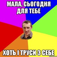 Мала, сьогодня для тебе хоть і труси з себе