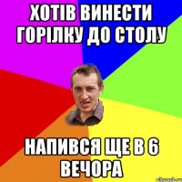 хотів винести горілку до столу напився ще в 6 вечора