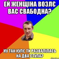 Ей женщіна возлє вас свабодна? Ну так хулє ти развалілась на два стула?