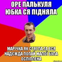 ОРЕ ПАЛЬКУЛЯ ЮБКА СЯ ПІДНЯЛА МАРІЧКА ЯК СТЯГЛА,ТА ВСЯ НАДЄЖДА ПОПАЙ МАЛОЇ БУЛА ОСЛІПЛЕНА