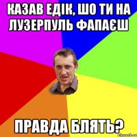 Казав Едік, шо ти на лузерпуль фапаєш правда блять?