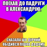 Поїхав до падруги в Александрiю, Сказала шо дурний, обiдився пiшов додому